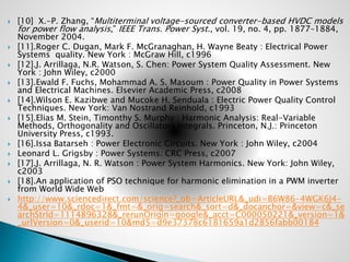  [10] X.-P. Zhang, “Multiterminal voltage-sourced converter-based HVDC models
for power flow analysis,” IEEE Trans. Power Syst., vol. 19, no. 4, pp. 1877–1884,
November 2004.
 [11].Roger C. Dugan, Mark F. McGranaghan, H. Wayne Beaty : Electrical Power
Systems quality. New York : McGraw Hill, c1996
 [12].J. Arrillaga, N.R. Watson, S. Chen: Power System Quality Assessment. New
York : John Wiley, c2000
 [13].Ewald F. Fuchs, Mohammad A. S. Masoum : Power Quality in Power Systems
and Electrical Machines. Elsevier Academic Press, c2008
 [14].Wilson E. Kazibwe and Mucoke H. Senduala : Electric Power Quality Control
Techniques. New York: Van Nostrand Reinhold, c1993
 [15].Elias M. Stein, Timonthy S. Murphy : Harmonic Analysis: Real-Variable
Methods, Orthogonality and Oscillatory Integrals. Princeton, N.J.: Princeton
University Press, c1993.
 [16].Issa Batarseh : Power Electronic Circuits. New York : John Wiley, c2004
 Leonard L. Grigsby : Power Systems. CRC Press, c2007
 [17].J. Arrillaga, N. R. Watson : Power System Harmonics. New York: John Wiley,
c2003
 [18].An application of PSO technique for harmonic elimination in a PWM inverter
from World Wide Web
 http://www.sciencedirect.com/science?_ob=ArticleURL&_udi=B6W86-4WGK6J4-
4&_user=10&_rdoc=1&_fmt=&_orig=search&_sort=d&_docanchor=&view=c&_se
archStrId=1114896328&_rerunOrigin=google&_acct=C000050221&_version=1&
_urlVersion=0&_userid=10&md5=d9e37378c6181659a1d2856fabb00184
 