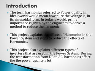  The term harmonics referred to Power quality in
ideal world would mean how pure the voltage is, in
its sinusoidal form. In today’s world, prime
importance is given by the engineers to derive a
method to reduce the harmonic
 This project explains the effects of Harmonics in the
Power System and steps to reduce the effects of
Harmonics.
 This project also explains different types of
inverters that are used in the Power System. During
the transformation from DC to AC, harmonics affect
the the power quality a lot
 