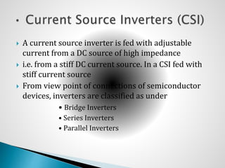  A current source inverter is fed with adjustable
current from a DC source of high impedance
 i.e. from a stiff DC current source. In a CSI fed with
stiff current source
 From view point of connections of semiconductor
devices, inverters are classified as under
• Bridge Inverters
• Series Inverters
• Parallel Inverters
 