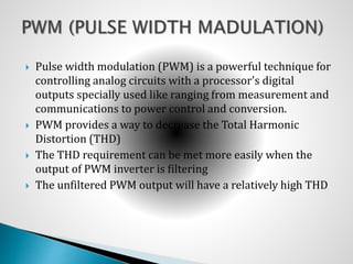  Pulse width modulation (PWM) is a powerful technique for
controlling analog circuits with a processor's digital
outputs specially used like ranging from measurement and
communications to power control and conversion.
 PWM provides a way to decrease the Total Harmonic
Distortion (THD)
 The THD requirement can be met more easily when the
output of PWM inverter is filtering
 The unfiltered PWM output will have a relatively high THD
 
