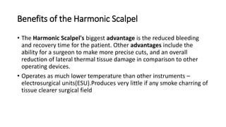 Benefits of the Harmonic Scalpel
• The Harmonic Scalpel's biggest advantage is the reduced bleeding
and recovery time for the patient. Other advantages include the
ability for a surgeon to make more precise cuts, and an overall
reduction of lateral thermal tissue damage in comparison to other
operating devices.
• Operates as much lower temperature than other instruments –
electrosurgical units(ESU).Produces very little if any smoke charring of
tissue clearer surgical field
 