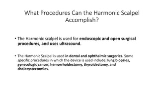 What Procedures Can the Harmonic Scalpel
Accomplish?
• The Harmonic scalpel is used for endoscopic and open surgical
procedures, and uses ultrasound.
• The Harmonic Scalpel is used in dental and ophthalmic surgeries. Some
specific procedures in which the device is used include: lung biopsies,
gynecologic cancer, hemorrhoidectomy, thyroidectomy, and
cholecystectomies.
 