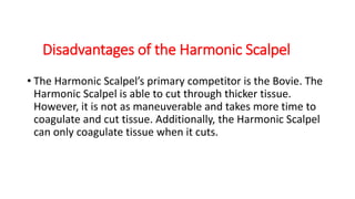 Disadvantages of the Harmonic Scalpel
• The Harmonic Scalpel’s primary competitor is the Bovie. The
Harmonic Scalpel is able to cut through thicker tissue.
However, it is not as maneuverable and takes more time to
coagulate and cut tissue. Additionally, the Harmonic Scalpel
can only coagulate tissue when it cuts.
 