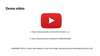 HARMONIC FOCUS + Shears with Adaptive Tissue Technology, manufactured and submitted by Ethicon USA
1- https://www.youtube.com/watch?v=hVvtie7c_eI
2- https://www.youtube.com/watch?v=dR0H9no9yME
Demo video
 
