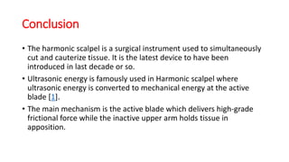 Conclusion
• The harmonic scalpel is a surgical instrument used to simultaneously
cut and cauterize tissue. It is the latest device to have been
introduced in last decade or so.
• Ultrasonic energy is famously used in Harmonic scalpel where
ultrasonic energy is converted to mechanical energy at the active
blade [1].
• The main mechanism is the active blade which delivers high-grade
frictional force while the inactive upper arm holds tissue in
apposition.
 
