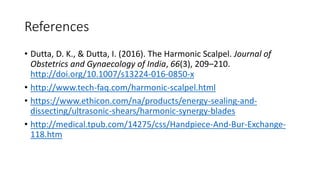 References
• Dutta, D. K., & Dutta, I. (2016). The Harmonic Scalpel. Journal of
Obstetrics and Gynaecology of India, 66(3), 209–210.
http://doi.org/10.1007/s13224-016-0850-x
• http://www.tech-faq.com/harmonic-scalpel.html
• https://www.ethicon.com/na/products/energy-sealing-and-
dissecting/ultrasonic-shears/harmonic-synergy-blades
• http://medical.tpub.com/14275/css/Handpiece-And-Bur-Exchange-
118.htm
 