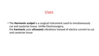 Uses
• The Harmonic scalpel is a surgical instrument used to simultaneously
cut and cauterize tissue. Unlike Electrosurgery,
the harmonic uses ultrasonic vibrations instead of electric current to cut
and cauterize tissue
 