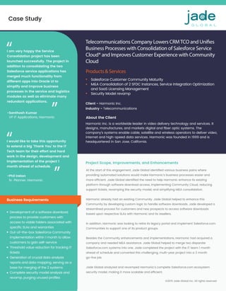 At the start of this engagement, Jade Global identiﬁed various business pains where
providing automated solutions would make Harmonic’s business processes easier and
more efﬁcient. Jade Global identiﬁed the need to help Harmonic enhance its existing
platform through software download access, implementing Community Cloud, reducing
support tickets, revamping the security model, and simplifying M&A consolidation.
Harmonic already had an existing Community. Jade Global helped to enhance this
Community by developing custom logic to handle software downloads. Jade developed a
streamlined process for customers and new prospects to access software downloads
based upon respective SLAs with Harmonic and its resellers.
In addition, Harmonic was looking to retire its legacy portal and implement Salesforce.com
Communities to support one of its product groups.
Besides the Community enhancements and implementations, Harmonic had acquired a
company and needed M&A assistance. Jade Global helped to merge two disparate
Salesforce.com systems into one. Jade completed the project with the IT team 1 month
ahead of schedule and converted this challenging, multi-year project into a 3 month
go-live job.
Jade Global analyzed and revamped Harmonic’s complete Salesforce.com ecosystem
security model, making it more scalable and efﬁcient.
Case Study
©2019 Jade Global Inc. All rights reserved
Telecommunications Company Lowers CRMTCO and Unifies
Business Processes with Consolidation of Salesforce Service
Cloud® and Improves Customer Experience with Community
Cloud  
Products & Services
Client - Harmonic Inc. 
Industry - Telecommunications
Harmonic Inc. is a worldwide leader in video delivery technology and services. It
designs, manufactures, and markets digital and ﬁber optic systems. The
company’s systems enable cable, satellite and wireless operators to deliver video,
internet and high-speed data services. Harmonic was founded in 1999 and is
headquartered in San Jose, California.
Business Requirements
Salesforce Customer Community Maturity
M&A Consolidation of 2 SFDC Instances, Service Integration Optimization
and SaaS Licensing Management
Security Model revamp
Project Scope, Improvements, and Enhancements
Development of a software download
process to provide customers with
access to viable folders associated with
speciﬁc SLAs and warranties
Out-of-the-box Salesforce Community
implementation within 1 month to allow
customers to gain self-service
Threshold value reduction for tracking IT
tickets
Generation of crucial data analysis
reports and data mapping, serving as a
base for merging of the 2 systems
Complete security model analysis and
revamp, purging unused proﬁles
About the Client
-Santhosh Kumar
VP IT Applications, Harmonic
I am very happy the Service
Consolidation project has been
launched successfully. The project in
addition to consolidating the two
Salesforce service applications has
merged much functionality from
different apps into Oracle UI to
simplify and improve business
processes in the service and logistics
modules as well as eliminate many
redundant applications.
“
“
-Phil Ireton
Sr. Planner, Harmonic
I would like to take this opportunity
to extend a big ‘Thank You’ to the IT
Tech team for their effort and hard
work in the design, development and
implementation of the project 1
month ahead of schedule.
“
“
 