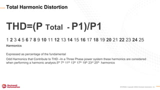INTERNAL Copyright ©2020 Rockwell Automation, Inc.
THD=(P Total - P1)/P1
1 2 3 4 5 6 7 8 9 10 11 12 13 14 15 16 17 18 19 20 21 22 23 24 25
Harmonics
Expressed as percentage of the fundamental
Odd Harmonics that Contribute to THD –In a Three Phase power system these harmonics are considered
when performing a harmonic analysis.5th 7th 11th 13th 17th 19th 23rd 25th harmonics
Total Harmonic Distortion
 