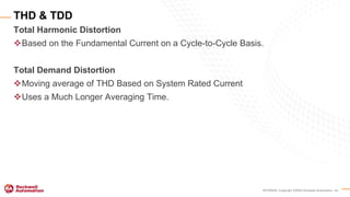 INTERNAL Copyright ©2020 Rockwell Automation, Inc.
Total Harmonic Distortion
Based on the Fundamental Current on a Cycle-to-Cycle Basis.
Total Demand Distortion
Moving average of THD Based on System Rated Current
Uses a Much Longer Averaging Time.
THD & TDD
 