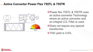 INTERNAL Copyright ©2020 Rockwell Automation, Inc.
Power flex 755TL & 755TR uses
an active convertor Technology
where an active convertor and
an integral LCL Filter is used.
Does not require any special
transformer.
THD yield is 3-5%
Active Convertor Power Flex 755TL & 755TR
 