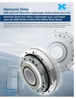 Harmonic Driveª 
SHD-2UH-LW Ultra-Flat, Lightweight, Hollow Shaft Gear Unit 
Harmonic Drive now offers a lightweight gear unit based 
upon our SHD Series of Ultra-Flat Hollow Shaft Gears! 
Using new lightweight materials and an optimized design Harmonic Drive has developed the SHD-2UH-LW 
Lightweight Series. These axially compact gear units feature a large hollow input shaft and a robust cross roller 
bearing so loads can be mounted directly to the unit without the need for additional support bearings. 
Sold & Serviced By: 
ELECTROMATE 
Toll Free Phone (877) SERVO98 
Toll Free Fax (877) SERV099 
www.electromate.com 
sales@electromate.com 
 