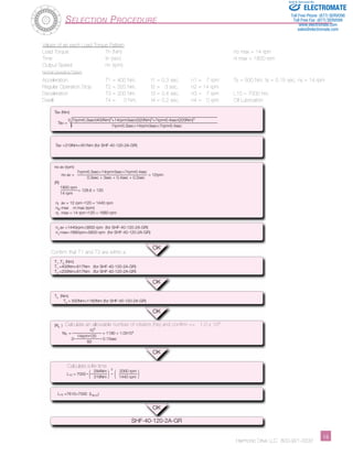 Sold & Serviced By: 
Harmonic Drive LLC 800-921-3332 1­­­­­­­­­­­­­­­­­­­­­­5 
Tav (Nm) 
3 7rpm•0.3sec•|400Nm|3+14rpm•3sec•|320Nm|3+7rpm•0.4sec•|200Nm|3 
Tav = 
7rpm•0.3sec+14rpm•3sec+7rpm•0.4sec 
Tav =319Nm<451Nm (for SHF-40-120-2A-GR) 
no av (rpm) 
7rpm•0.3sec+14rpm•3sec+7rpm•0.4sec 
no av = = 12rpm 
0.3sec + 3sec + 0.4sec + 0.2sec 
(R) 
1800 rpm 
= 128.6 > 120 
14 rpm 
n av = 12 rpm •120 = 1440 rpm 
n max ni max (rpm) 
n max = 14 rpm •120 = 1680 rpm 
n av =1440rpm<3600 rpm (for SHF-40-120-2A-GR) 
n max=1680rpm<5600 rpm (for SHF-40-120-2A-GR) 
T 
1 ,T 
3 (Nm) 
T 
1 =400Nm<617Nm (for SHF-40-120-2A-GR) 
T 
3 =200Nm<617Nm (for SHF-40-120-2A-GR) 
T 
s (Nm) 
T 
s = 500Nm<1180Nm (for SHF-40-120-2A-GR) 
(N 
s ) 
104 
N 
S = = 1190 < 1.0X104 
14rpm•120 
2• • 0.15sec 
60 
( 294Nm L 
10 = 7000 • ) 3 • ( 2000 rpm 
) 319Nm 1440 rpm 
L 
10 =7610>7000 (L 
B10 ) 
OK 
OK 
OK 
OK 
OK 
SHF-40-120-2A-GR 
i 
o 
i 
i 
i 
Selection Procedure 
Values of an each Load Torque Pattern 
Load Torque Tn (Nm) no max = 14 rpm 
Time tn (sec) ni max = 1800 rpm 
Output Speed nn (rpm) 
Normal Operating Pattern 
Acceleration T1 = 400 Nm, t1 = 0.3 sec, n1 = 7 rpm Ts = 500 Nm, ts = 0.15 sec, ns = 14 rpm 
Regular Operation Stop T2 = 320 Nm, t2 = 3 sec, n2 = 14 rpm 
Deceleration T3 = 200 Nm, t3 = 0.4 sec, n3 = 7 rpm L10 = 7000 hrs. 
Dwell T4 = 0 Nm, t4 = 0.2 sec, n4 = 0 rpm Oil Lubrication 
Confirm that T1 and T3 are within a 
Calculate an allowable number of rotation (Ns) and confirm <= 1.0 x 104 
Calculate a life time 
ELECTROMATE 
Toll Free Phone (877) SERVO98 
Toll Free Fax (877) SERV099 
www.electromate.com 
sales@electromate.com 
 