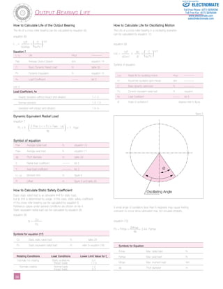 3­­­­­­­­­­­­­­­­­­­­­­6 
Output Bearing Life 
Ø 
Oscillating Angle 
How to Calculate Life of the Output Bearing 
The life of a cross roller bearing can be calculated by equation (6). 
equation (6) 
L 10 = 106 x ( C )10/3 
60xNav fw.Pc 
List 3 
Dynamic Equivalent Radial Load 
equation 7 
Pc = X . ( 2 (Frav ( Lr + R ) + Faav . La) ) + Y . Faav 
dp 
Symbol of equation 
How to Calculate Static Safety Coefficient 
Basic static rated load is an allowable limit for static load, 
but its limit is determined by usage. In this case, static safety coefficient 
of the cross roller bearing can be calculated by equation 8. 
Reference values under general conditions are shown on list 4. 
Static equivalent radial load can be calculated by equation (8) 
equation (8) 
fs = Co 
Po 
list 4 
How to Calculate Life for Oscillating Motion 
The Life of a cross roller bearing in a oscillating operation 
can be calculated by equation 10 
equation (9) 
Loc = 106 x 90 x ( C )10/3 
60xn1 Ø fw.Pc 
Symbol of equation 
Sold & Serviced By: 
Toll Free Phone (877) SERVO98 
Toll Free Fax (877) SERV099 
www.electromate.com 
sales@electromate.com 
A small angle of oscillation (less than 5 degrees) may cause fretting 
corrosion to occur since lubrication may not circulate properly. 
equation (10) 
Po = Frmax + 2Mmax + 0.44. Famax 
dp 
Equation 7 
L 10 Life Hour –––––––– 
Nav Average Output Speed rpm equation 14 
C Basic Dynamic Rated Load N table 30 
Pc Dynamic Equivalent N equation 15 
fw Load Coefficient ––––– list 3 
Frav Average radial load N equation 10 
Faav Average axial load N equation 11 
dp Pitch diameter m table 29 
X Radial load coefficient –––––– list 2 
Y Axial load coefficient ––––––– list 2 
Lr, La Moment Arm m figure 6 
R Offset m figure 5 and table 29 
ELECTROMATE 
Loc Rated life for oscillating motion Hour –––––––– 
n1 Round trip oscillation each minute rpm –––––––– 
C Basic dynamic rated load N –––––––– 
Pc Dynamic equivalent radial load N equation 
fw Load Coefficient ––––– list 3 
Ø Angle of oscillation/2 degrees refer to figure 
Load Coefficient, fw 
Steady operation without impact and vibration 1~1.2 
Normal operation 1.2~1.5 
Operation with impact and vibration 1.5~3 
Symbols for equation (17) 
Co Basic static rated load N table 29 
Po Static equivalent radial load N refer to equation (18) 
Rotating Conditions Load Conditions Lower Limit Value for fs 
Normally not rotating Slight oscillations 0.5 
Impact loads 1-1.5 
Normally rotating Normal loads 1-2 
Impact loads 2-3 
Symbols for Equation 
Frmax Max. radial load N 
Famax Max. axial load N 
Mmax Max. moment load Nm 
dp Pitch diameter m 
figure 9 
 