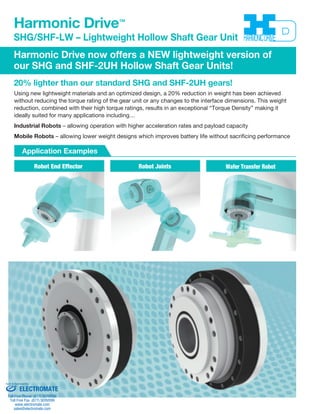 Harmonic Drive™ 
SHG/SHF-LW – Lightweight Hollow Shaft Gear Unit 
Harmonic Drive now offers a NEW lightweight version of 
our SHG and SHF-2UH Hollow Shaft Gear Units! 
20% lighter than our standard SHG and SHF-2UH gears! 
Using new lightweight materials and an optimized design, a 20% reduction in weight has been achieved 
without reducing the torque rating of the gear unit or any changes to the interface dimensions. This weight 
reduction, combined with their high torque ratings, results in an exceptional “Torque Density” making it 
ideally suited for many applications including… 
Industrial Robots – allowing operation with higher acceleration rates and payload capacity 
Mobile Robots – allowing lower weight designs which improves battery life without sacrificing performance 
Application Examples 
Robot End Effector Robot Joints Wafer Transfer Robot 
Sold & Serviced By: 
ELECTROMATE 
Toll Free Phone (877) SERVO98 
Toll Free Fax (877) SERV099 
www.electromate.com 
sales@electromate.com 
 