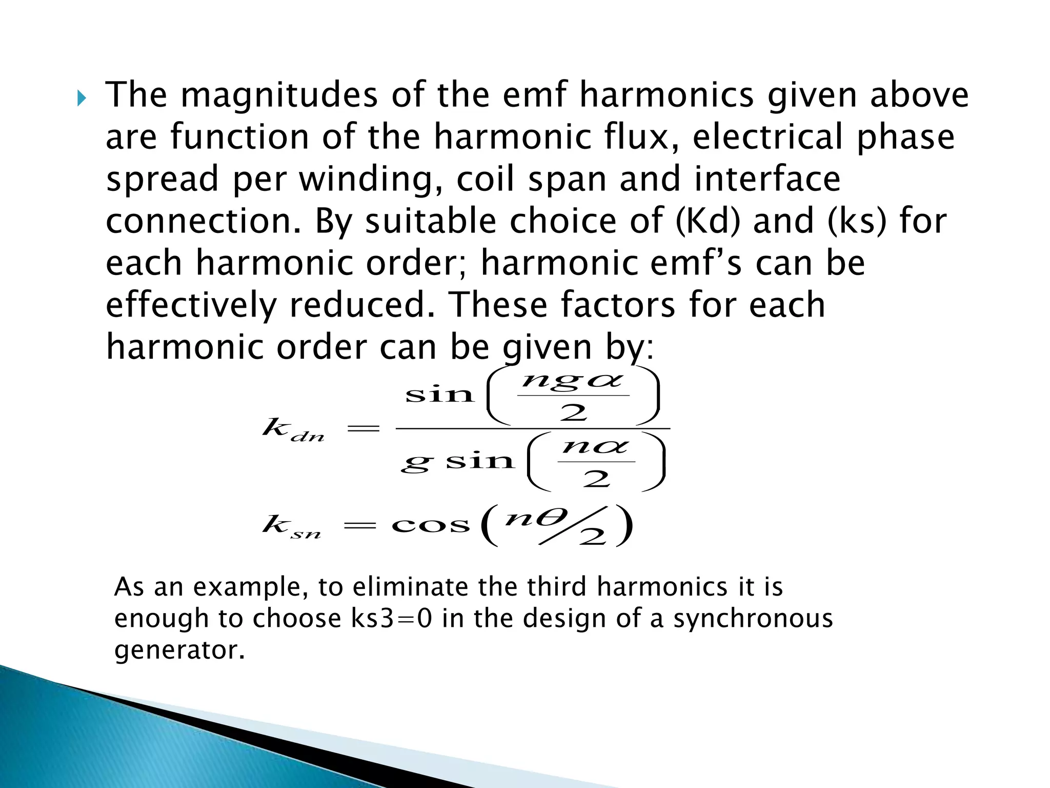  The magnitudes of the emf harmonics given above
are function of the harmonic flux, electrical phase
spread per winding, coil span and interface
connection. By suitable choice of (Kd) and (ks) for
each harmonic order; harmonic emf’s can be
effectively reduced. These factors for each
harmonic order can be given by:
 
sin
2
sin
2
cos
2
dn
sn
ng
k
n
g
nk



 
 
 
 
 
 

As an example, to eliminate the third harmonics it is
enough to choose ks3=0 in the design of a synchronous
generator.
 