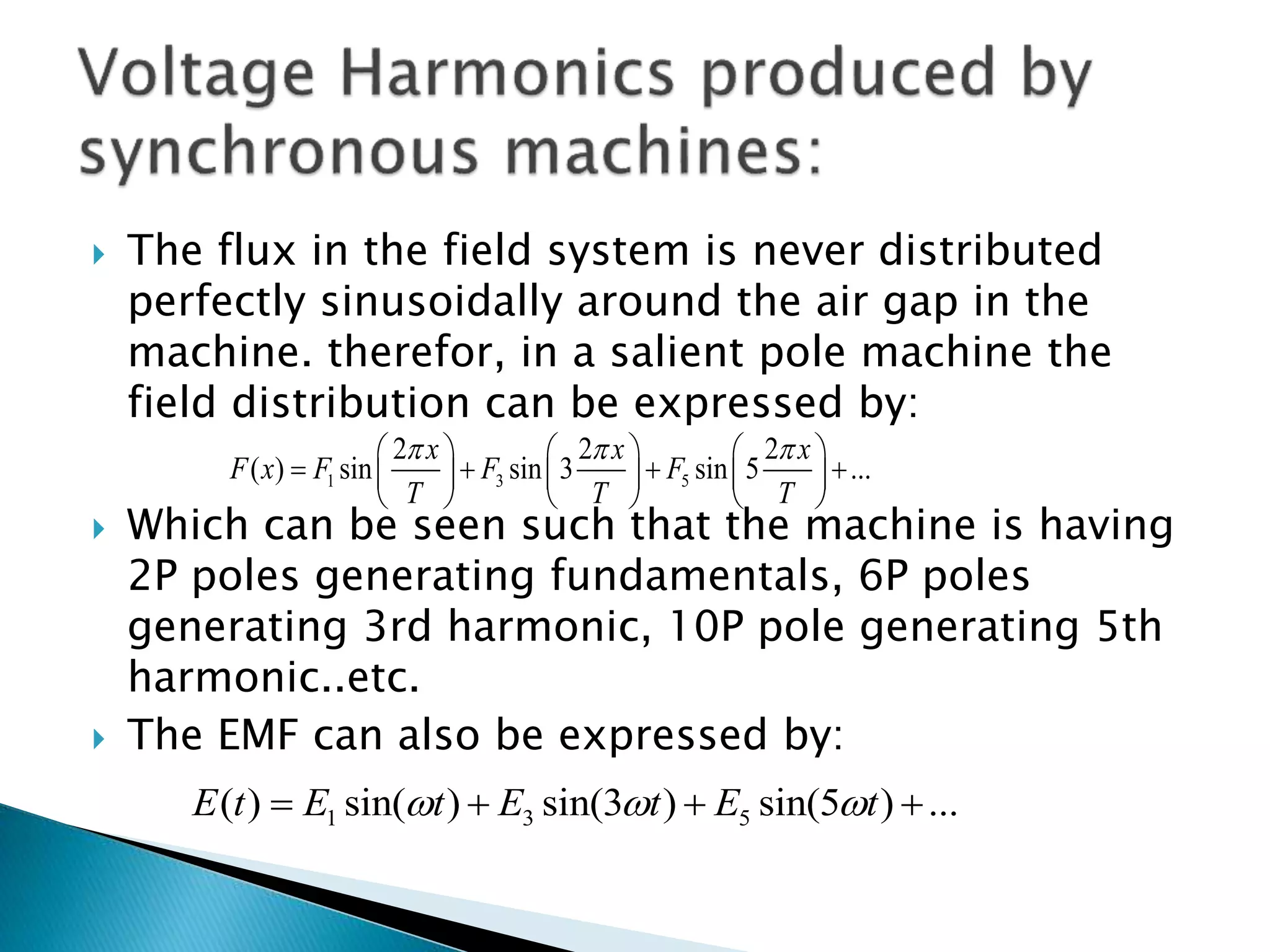  The flux in the field system is never distributed
perfectly sinusoidally around the air gap in the
machine. therefor, in a salient pole machine the
field distribution can be expressed by:
 Which can be seen such that the machine is having
2P poles generating fundamentals, 6P poles
generating 3rd harmonic, 10P pole generating 5th
harmonic..etc.
 The EMF can also be expressed by:
1 3 5
2 2 2
( ) sin sin 3 sin 5 ...
x x x
F x F F F
T T T
       
        
     
1 3 5( ) sin( ) sin(3 ) sin(5 ) ...E t E t E t E t     
 