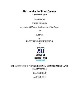 Harmonics in Transformer
A Seminar Report
Submitted by
NIKHIL SHARMA
In partial fulfillment for the award of the degree
Of
B.TECH
IN
ELECTRICAL ENGINEERING
At
CT INSTITUTE OF ENGINEERING, MANAGEMENT AND
TECHNOLOGY
JALANDHAR
AUGUST 2015
 