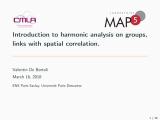 Introduction to harmonic analysis on groups,
links with spatial correlation.
Valentin De Bortoli
March 16, 2018
ENS Paris Saclay, Université Paris Descartes
1 / 36
 