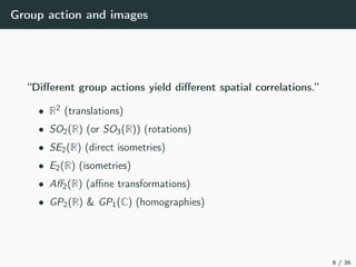 Group action and images
“Diﬀerent group actions yield diﬀerent spatial correlations.”
• R2 (translations)
• SO2(R) (or SO3(R)) (rotations)
• SE2(R) (direct isometries)
• E2(R) (isometries)
• Aﬀ2(R) (aﬃne transformations)
• GP2(R) & GP1(C) (homographies)
8 / 36
 