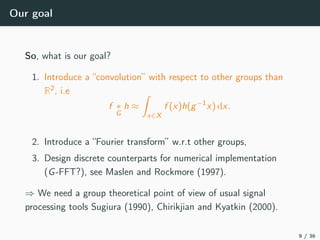 Our goal
So, what is our goal?
1. Introduce a “convolution” with respect to other groups than
R2, i.e
f ∗
G
h ≈
x∈X
f (x)h(g−1
x) dx.
2. Introduce a “Fourier transform” w.r.t other groups,
3. Design discrete counterparts for numerical implementation
(G-FFT?), see Maslen and Rockmore (1997).
⇒ We need a group theoretical point of view of usual signal
processing tools Sugiura (1990), Chirikjian and Kyatkin (2000).
9 / 36
 