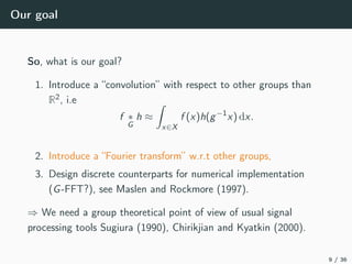 Our goal
So, what is our goal?
1. Introduce a “convolution” with respect to other groups than
R2, i.e
f ∗
G
h ≈
x∈X
f (x)h(g−1
x) dx.
2. Introduce a “Fourier transform” w.r.t other groups,
3. Design discrete counterparts for numerical implementation
(G-FFT?), see Maslen and Rockmore (1997).
⇒ We need a group theoretical point of view of usual signal
processing tools Sugiura (1990), Chirikjian and Kyatkin (2000).
9 / 36
 