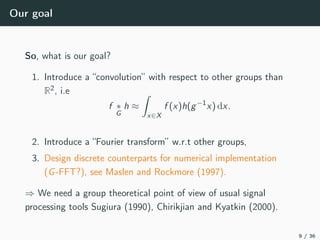 Our goal
So, what is our goal?
1. Introduce a “convolution” with respect to other groups than
R2, i.e
f ∗
G
h ≈
x∈X
f (x)h(g−1
x) dx.
2. Introduce a “Fourier transform” w.r.t other groups,
3. Design discrete counterparts for numerical implementation
(G-FFT?), see Maslen and Rockmore (1997).
⇒ We need a group theoretical point of view of usual signal
processing tools Sugiura (1990), Chirikjian and Kyatkin (2000).
9 / 36
 