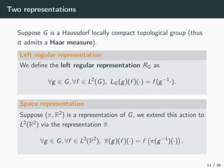 Two representations
Suppose G is a Haussdorf locally compact topological group (thus
it admits a Haar measure).
Left regular representation
We deﬁne the left regular representation RG as
∀g ∈ G, ∀f ∈ L2
(G), LG (g)(f )(·) = f (g−1
·).
Space representation
Suppose (π, R2) is a representation of G, we extend this action to
L2(R2) via the representation π.
∀g ∈ G, ∀f ∈ L2
(R2
), π(g)(f )(·) = f π(g−1
)(·) .
11 / 36
 