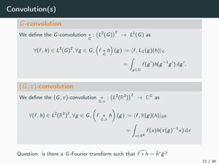 Convolution(s)
G-convolution
We deﬁne the G-convolution ∗
G
: L2
(G)
2
→ L1
(G) as
∀(f , h) ∈ L2
(G)2
, ∀g ∈ G, f ∗
G
h (g) := f , LG (g)(h) G
=
g∈G
f (g )h(g−1
g ) dg .
(G, π)-convolution
We deﬁne the (G, π)-convolution ∗
G,π
: L2
(R2
)
2
→ CG
as
∀(f , h) ∈ L2
(R2
)2
, ∀g ∈ G, f ∗
G,π
h (g) := f , π(g)(h) R2 .
=
x∈R2
f (x)h(π(g)−1
x) dx
Question: is there a G-Fourier transform such that f ∗ h = ˆh∗
ˆg?
12 / 36
 