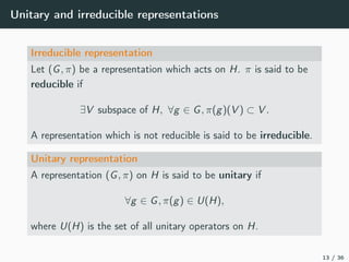 Unitary and irreducible representations
Irreducible representation
Let (G, π) be a representation which acts on H. π is said to be
reducible if
∃V subspace of H, ∀g ∈ G, π(g)(V ) ⊂ V .
A representation which is not reducible is said to be irreducible.
Unitary representation
A representation (G, π) on H is said to be unitary if
∀g ∈ G, π(g) ∈ U(H),
where U(H) is the set of all unitary operators on H.
13 / 36
 