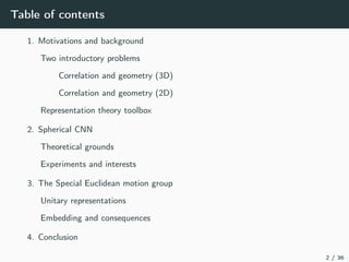 Table of contents
1. Motivations and background
Two introductory problems
Correlation and geometry (3D)
Correlation and geometry (2D)
Representation theory toolbox
2. Spherical CNN
Theoretical grounds
Experiments and interests
3. The Special Euclidean motion group
Unitary representations
Embedding and consequences
4. Conclusion
2 / 36
 