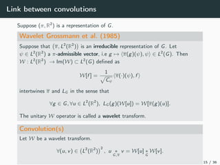 Link between convolutions
Suppose (π, R2
) is a representation of G.
Wavelet Grossmann et al. (1985)
Suppose that π, L2
(R2
) is an irreducible representation of G. Let
ψ ∈ L2
(R2
) a π-admissible vector, i.e g → π(g)(ψ), ψ ∈ L2
(G). Then
W : L2
(R2
) → Im(W) ⊂ L2
(G) deﬁned as
W[f ] =
1
Cψ
π(·)(ψ), f
intertwines π and LG in the sense that
∀g ∈ G, ∀u ∈ L2
(R2
), LG (g)(W[u]) = W[π(g)(u)].
The unitary W operator is called a wavelet transform.
Convolution(s)
Let W be a wavelet transform.
∀(u, v) ∈ L2
(R2
)
2
, u ∗
G,π
v = W[u] ∗
G
W[v].
15 / 36
 
