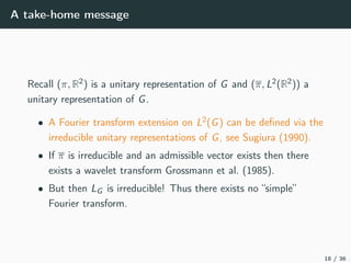 A take-home message
Recall (π, R2) is a unitary representation of G and (π, L2(R2)) a
unitary representation of G.
• A Fourier transform extension on L2(G) can be deﬁned via the
irreducible unitary representations of G, see Sugiura (1990).
• If π is irreducible and an admissible vector exists then there
exists a wavelet transform Grossmann et al. (1985).
• But then LG is irreducible! Thus there exists no “simple”
Fourier transform.
18 / 36
 