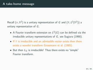 A take-home message
Recall (π, R2) is a unitary representation of G and (π, L2(R2)) a
unitary representation of G.
• A Fourier transform extension on L2(G) can be deﬁned via the
irreducible unitary representations of G, see Sugiura (1990).
• If π is irreducible and an admissible vector exists then there
exists a wavelet transform Grossmann et al. (1985).
• But then LG is irreducible! Thus there exists no “simple”
Fourier transform.
18 / 36
 