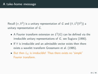 A take-home message
Recall (π, R2) is a unitary representation of G and (π, L2(R2)) a
unitary representation of G.
• A Fourier transform extension on L2(G) can be deﬁned via the
irreducible unitary representations of G, see Sugiura (1990).
• If π is irreducible and an admissible vector exists then there
exists a wavelet transform Grossmann et al. (1985).
• But then LG is irreducible! Thus there exists no “simple”
Fourier transform.
18 / 36
 