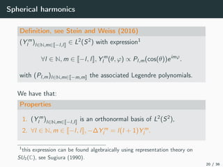 Spherical harmonics
Deﬁnition, see Stein and Weiss (2016)
(Y m
l )l∈N,m∈ −l,l ∈ L2(S2) with expression1
∀l ∈ N, m ∈ −l, l , Y m
l (θ, ϕ) ∝ Pl,m(cos(θ))eimϕ
.
with (Pl,m)l∈N,m∈ −m,m the associated Legendre polynomials.
We have that:
Properties
1. (Y m
l )l∈N,m∈ −l,l is an orthonormal basis of L2(S2),
2. ∀l ∈ N, m ∈ −l, l , −∆Y m
l = l(l + 1)Y m
l .
1
this expression can be found algebraically using representation theory on
SU2(C), see Sugiura (1990).
20 / 36
 