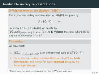 Irreducible unitary representations
D-Wigner matrix, see Sugiura (1990)
The irreducible unitary representation of SO3(R) are given by
Ul
: SO3(R) → Wl .
For every l ∈ N, g ∈ SO3(R) we denote by
(Dl
m,n(g))(m,n)∈ −l,l ∈ U2l+1(C) the D-Wigner matrices, where Wl is
a space of dimension 2l + 1.2
Properties
We have that:
1. Dl
m,n l∈N,(m,n)∈ −l,l 2 is an orthonormal basis of L2
(SO3(R)),
2. the irreducible unitary representations of SO3(R) are ﬁnite
dimensional, this is true for every compact group by the
Peter-Weyl theorem.
2
There exists explicit expressions for the D-Wigner matrices.
22 / 36
 