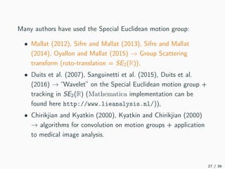 Many authors have used the Special Euclidean motion group:
• Mallat (2012), Sifre and Mallat (2013), Sifre and Mallat
(2014), Oyallon and Mallat (2015) → Group Scattering
transform (roto-translation = SE2(R)),
• Duits et al. (2007), Sanguinetti et al. (2015), Duits et al.
(2016) → “Wavelet” on the Special Euclidean motion group +
tracking in SE2(R) (Mathematica implementation can be
found here http://www.lieanalysis.nl/)),
• Chirikjian and Kyatkin (2000), Kyatkin and Chirikjian (2000)
→ algorithms for convolution on motion groups + application
to medical image analysis.
27 / 36
 