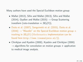 Many authors have used the Special Euclidean motion group:
• Mallat (2012), Sifre and Mallat (2013), Sifre and Mallat
(2014), Oyallon and Mallat (2015) → Group Scattering
transform (roto-translation = SE2(R)),
• Duits et al. (2007), Sanguinetti et al. (2015), Duits et al.
(2016) → “Wavelet” on the Special Euclidean motion group +
tracking in SE2(R) (Mathematica implementation can be
found here http://www.lieanalysis.nl/)),
• Chirikjian and Kyatkin (2000), Kyatkin and Chirikjian (2000)
→ algorithms for convolution on motion groups + application
to medical image analysis.
27 / 36
 