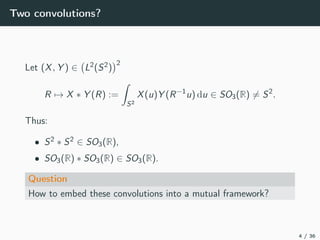 Two convolutions?
Let (X, Y ) ∈ L2(S2)
2
R → X ∗ Y (R) :=
S2
X(u)Y (R−1
u) du ∈ SO3(R) = S2
.
Thus:
• S2 ∗ S2 ∈ SO3(R),
• SO3(R) ∗ SO3(R) ∈ SO3(R).
Question
How to embed these convolutions into a mutual framework?
4 / 36
 