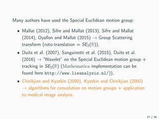 Many authors have used the Special Euclidean motion group:
• Mallat (2012), Sifre and Mallat (2013), Sifre and Mallat
(2014), Oyallon and Mallat (2015) → Group Scattering
transform (roto-translation = SE2(R)),
• Duits et al. (2007), Sanguinetti et al. (2015), Duits et al.
(2016) → “Wavelet” on the Special Euclidean motion group +
tracking in SE2(R) (Mathematica implementation can be
found here http://www.lieanalysis.nl/)),
• Chirikjian and Kyatkin (2000), Kyatkin and Chirikjian (2000)
→ algorithms for convolution on motion groups + application
to medical image analysis.
27 / 36
 