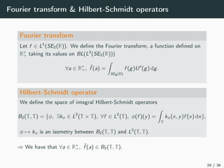 Fourier transform & Hilbert-Schmidt operators
Fourier transform
Let f ∈ L1
(SE2(R)). We deﬁne the Fourier transform, a function deﬁned on
R∗
+ taking its values on BL(L2
(SE2(R)))
∀a ∈ R∗
+, ˆf (a) =
SE2(R)
f (g)Ua
(g) dg.
Hilbert-Schmidt operator
We deﬁne the space of integral Hilbert-Schmidt operators
B2(T, T) = {φ, ∃kφ ∈ L2
(T × T), ∀f ∈ L2
(T), φ(f )(y) =
T
kφ(x, y)f (x) dx},
φ → kφ is an isometry between B2(T, T) and L2
(T, T).
⇒ We have that ∀a ∈ R∗
+, ˆf (a) ∈ B2(T, T).
29 / 36
 