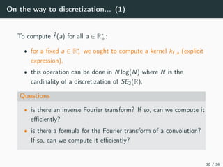 On the way to discretization... (1)
To compute ˆf (a) for all a ∈ R∗
+:
• for a ﬁxed a ∈ R∗
+ we ought to compute a kernel kf ,a (explicit
expression),
• this operation can be done in N log(N) where N is the
cardinality of a discretization of SE2(R).
Questions
• is there an inverse Fourier transform? If so, can we compute it
eﬃciently?
• is there a formula for the Fourier transform of a convolution?
If so, can we compute it eﬃciently?
30 / 36
 