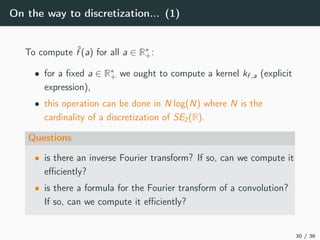 On the way to discretization... (1)
To compute ˆf (a) for all a ∈ R∗
+:
• for a ﬁxed a ∈ R∗
+ we ought to compute a kernel kf ,a (explicit
expression),
• this operation can be done in N log(N) where N is the
cardinality of a discretization of SE2(R).
Questions
• is there an inverse Fourier transform? If so, can we compute it
eﬃciently?
• is there a formula for the Fourier transform of a convolution?
If so, can we compute it eﬃciently?
30 / 36
 