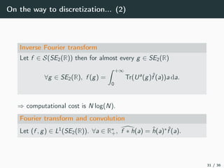 On the way to discretization... (2)
Inverse Fourier transform
Let f ∈ S(SE2(R)) then for almost every g ∈ SE2(R)
∀g ∈ SE2(R), f (g) =
+∞
0
Tr(Ua
(g)ˆf (a))a da.
⇒ computational cost is N log(N).
Fourier transform and convolution
Let (f , g) ∈ L1(SE2(R)). ∀a ∈ R∗
+, f ∗ h(a) = ˆh(a)∗ ˆf (a).
31 / 36
 