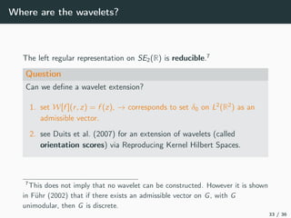 Where are the wavelets?
The left regular representation on SE2(R) is reducible.7
Question
Can we deﬁne a wavelet extension?
1. set W[f ](r, z) = f (z), → corresponds to set δ0 on L2
(R2
) as an
admissible vector.
2. see Duits et al. (2007) for an extension of wavelets (called
orientation scores) via Reproducing Kernel Hilbert Spaces.
7
This does not imply that no wavelet can be constructed. However it is shown
in Führ (2002) that if there exists an admissible vector on G, with G
unimodular, then G is discrete.
33 / 36
 