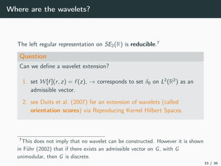Where are the wavelets?
The left regular representation on SE2(R) is reducible.7
Question
Can we deﬁne a wavelet extension?
1. set W[f ](r, z) = f (z), → corresponds to set δ0 on L2
(R2
) as an
admissible vector.
2. see Duits et al. (2007) for an extension of wavelets (called
orientation scores) via Reproducing Kernel Hilbert Spaces.
7
This does not imply that no wavelet can be constructed. However it is shown
in Führ (2002) that if there exists an admissible vector on G, with G
unimodular, then G is discrete.
33 / 36
 