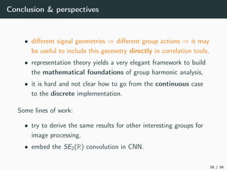 Conclusion & perspectives
• diﬀerent signal geometries ⇒ diﬀerent group actions ⇒ it may
be useful to include this geometry directly in correlation tools,
• representation theory yields a very elegant framework to build
the mathematical foundations of group harmonic analysis,
• it is hard and not clear how to go from the continuous case
to the discrete implementation.
Some lines of work:
• try to derive the same results for other interesting groups for
image processing,
• embed the SE2(R) convolution in CNN.
36 / 36
 