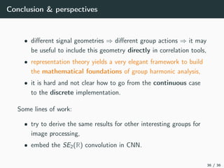 Conclusion & perspectives
• diﬀerent signal geometries ⇒ diﬀerent group actions ⇒ it may
be useful to include this geometry directly in correlation tools,
• representation theory yields a very elegant framework to build
the mathematical foundations of group harmonic analysis,
• it is hard and not clear how to go from the continuous case
to the discrete implementation.
Some lines of work:
• try to derive the same results for other interesting groups for
image processing,
• embed the SE2(R) convolution in CNN.
36 / 36
 