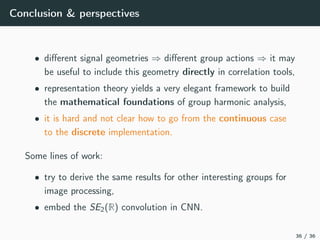 Conclusion & perspectives
• diﬀerent signal geometries ⇒ diﬀerent group actions ⇒ it may
be useful to include this geometry directly in correlation tools,
• representation theory yields a very elegant framework to build
the mathematical foundations of group harmonic analysis,
• it is hard and not clear how to go from the continuous case
to the discrete implementation.
Some lines of work:
• try to derive the same results for other interesting groups for
image processing,
• embed the SE2(R) convolution in CNN.
36 / 36
 